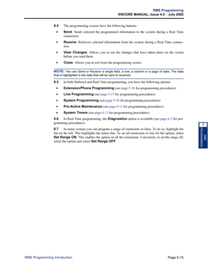 Page 171Page 5-15
RMS Programming
ENCORE MANUAL, Issue 4.0 
– July 2002
RMS Programming Introduction
RMS
PROGRAMMING
5
8.4The programming screens have the following buttons:
•Send. Sends selected the programmed information to the system during a Real Time
connection.
•Receive. Retrieves selected information from the system during a Real Time connec-
tion.
•View Changes. Allows you to see the changes that have taken place on the screen
before you send them.
•Close. Allows you to exit from the programming screen....