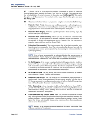 Page 176Page 5-20
RMS Programming
ENCORE MANUAL, Issue 4.0 
– July 2002
Extension Features
9.7A feature can be set for a range of extensions. For example to protect all extensions
from call waiting tones, highlight the Protect From Tones bar on the left. This causes the entire
line to be highlighted. To set all extensions for the option select Set Range ON. This enables
the option on all the extensions. Conversely, to set the range off, select the option and select
Set Range OFF. 
9.8The extension features that...