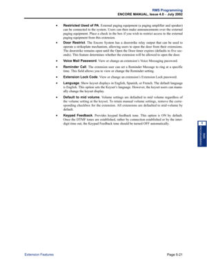 Page 177Page 5-21
RMS Programming
ENCORE MANUAL, Issue 4.0 
– July 2002
Extension Features
RMS
PROGRAMMING
5
•Restricted Used of PA. External paging equipment (a paging amplifier and speaker)
can be connected to the system. Users can then make announcements over the external
paging equipment. Place a check in the box if you wish to restrict access to the external
paging equipment from this extension.
•Door Restrict. The Encore System has a doorstrike relay output that can be used to
operate a strikeplate...