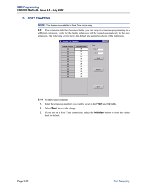 Page 178Page 5-22
RMS Programming
ENCORE MANUAL, Issue 4.0 
– July 2002
Port Swapping
D. PORT SWAPPING
NOTE: This feature is available in Real Time mode only. 
9.9If an extension interface becomes faulty, you can swap its extension programming to a
different extension. Calls for the faulty extension will be routed automatically to the new
extension. The following screen shows the default and current positions of the extensions. 
9.10 
To move an extension:
1.
Enter the extension numbers you want to swap in the...