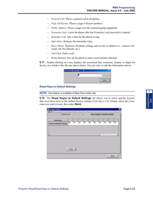 Page 181Page 5-25
RMS Programming
ENCORE MANUAL, Issue 4.0 
– July 2002
Program Keys/Reset Keys to Default Settings
RMS
PROGRAMMING
5
—General Call. Places a general call to all phones.
—
Page All Keysets. Places a page to Keyset speakers.
—
Public Address. Places a page over the external paging equipment.
—
Extension Lock. Locks the phone after the Extension Lock password is entered.
—
Reminder Call. Sets a time for the phone to ring.
—
Open Door. Releases the doorstrike relay.
—
Reset Phone. Removes all phone...