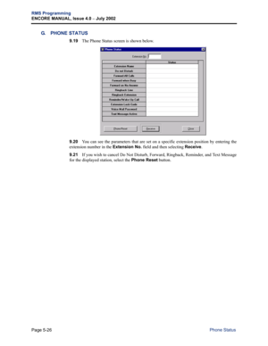 Page 182Page 5-26
RMS Programming
ENCORE MANUAL, Issue 4.0 
– July 2002
Phone Status
G. PHONE STATUS
9.19The Phone Status screen is shown below. 
9.20You can see the parameters that are set on a specific extension position by entering the
extension number in the Extension No. field and then selecting Receive. 
9.21If you wish to cancel Do Not Disturb, Forward, Ringback, Reminder, and Text Message
for the displayed station, select the Phone Reset button.  