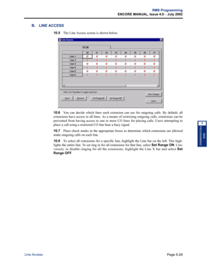 Page 185Page 5-29
RMS Programming
ENCORE MANUAL, Issue 4.0 
– July 2002
Line Access
RMS
PROGRAMMING
5
B. LINE ACCESS
10.5The Line Access screen is shown below. 
10.6You can decide which lines each extension can use for outgoing calls. By default, all
extensions have access to all lines. As a means of restricting outgoing calls, extensions can be
prevented from having access to one or more CO lines for placing calls. Users attempting to
place a call using a restricted CO line hear a busy signal.
10.7Place check...
