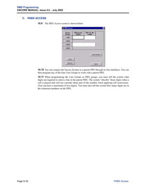 Page 186Page 5-30
RMS Programming
ENCORE MANUAL, Issue 4.0 
– July 2002
PABX Access
C. PABX ACCESS
10.9The PBX Access screen is shown below. 
10.10You can connect the Encore System to a parent PBX through its line interfaces. You can
then program any of the four Line Groups to work with a parent PBX. 
10.11When programming the Line Groups as PBX groups, you must tell the system what
digits are required to select a line in the parent PBX. The system “absorbs” those digits when a
call is placed and will not...