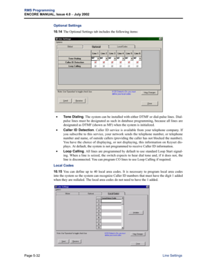 Page 188Page 5-32
RMS Programming
ENCORE MANUAL, Issue 4.0 
– July 2002
Line Settings
Optional Settings
10.14The Optional Settings tab includes the following items: 
•Tone Dialing. The system can be installed with either DTMF or dial-pulse lines. Dial-
pulse lines must be designated as such in database programming, because all lines are
designated as DTMF (shown as MF) when the system is initialized. 
•Caller ID Detection. Caller ID service is available from your telephone company. If
you subscribe to this...