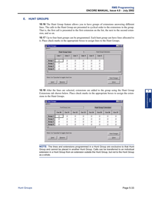 Page 189Page 5-33
RMS Programming
ENCORE MANUAL, Issue 4.0 
– July 2002
Hunt Groups
RMS
PROGRAMMING
5
E. HUNT GROUPS
10.16The Hunt Group feature allows you to have groups of extensions answering different
lines. The calls to the Hunt Group are presented in cyclical order to the extensions in the group.
That is, the first call is presented to the first extension on the list, the next to the second exten-
sion, and so on.
10.17Up to four hunt groups can be programmed. Each hunt group can have lines allocated to...