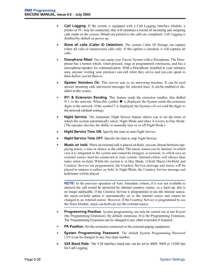 Page 194Page 5-38
RMS Programming
ENCORE MANUAL, Issue 4.0 
– July 2002
System Settings •
Call Logging. If the system is equipped with a Call Logging Interface Module, a
printer or PC may be connected, that will maintain a record of incoming and outgoing
calls made on the system. Details are printed as the calls are completed. Call Logging is
disabled by default on power up.
•Store all calls (Caller ID Detection). The system Caller ID Storage can capture
either all calls or unanswered calls only. If this option...