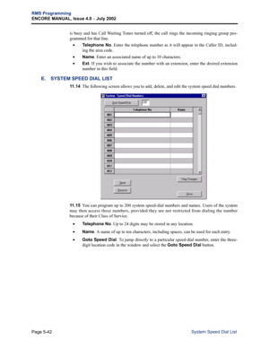 Page 198Page 5-42
RMS Programming
ENCORE MANUAL, Issue 4.0 
– July 2002
System Speed Dial List
is busy and has Call Waiting Tones turned off, the call rings the incoming ringing group pro-
grammed for that line.
•Telephone No. Enter the telephone number as it will appear in the Caller ID, includ-
ing the area code.
•Name. Enter an associated name of up to 10 characters.
•Ext. If you wish to associate the number with an extension, enter the desired extension
number in this field. 
E. SYSTEM SPEED DIAL LIST
11 . 1...