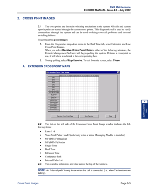 Page 213Page 6-3
RMS Maintenance
ENCORE MANUAL, Issue 4.0 
– July 2002
Cross Point Images
RMS
MAINTENANCE
6
2. CROSS POINT IMAGES
2.1The cross points are the main switching mechanism in the system. All calls and system
speech paths are routed through the system cross points. This diagnostic tool is used to verify
connections through the system and can be used to debug crosstalk problems and internal
switching failures. 
To access cross point images:
1.
From the Diagnostics drop-down menu in the Real Time tab,...