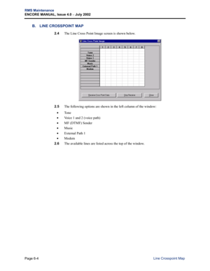 Page 214Page 6-4
RMS Maintenance
ENCORE MANUAL, Issue 4.0 
– July 2002
Line Crosspoint Map
B. LINE CROSSPOINT MAP
2.4The Line Cross Point Image screen is shown below. 
2.5The following options are shown in the left column of the window:
•To n e  
•Voice 1 and 2 (voice path)
•MF (DTMF) Sender
•Music
•External Path 1
•Modem
2.6The available lines are listed across the top of the window. 