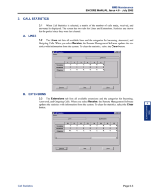 Page 215Page 6-5
RMS Maintenance
ENCORE MANUAL, Issue 4.0 
– July 2002
Call Statistics
RMS
MAINTENANCE
6
3. CALL STATISTICS
3.1When Call Statistics is selected, a matrix of the number of calls made, received, and
answered is displayed. The screen has two tabs for Lines and Extensions. Statistics are shown
for the period since they were last cleared. 
A. LINES
3.2The Lines tab lists all available lines and the categories for Incoming, Answered, and
Outgoing Calls. When you select Receive, the Remote Management...