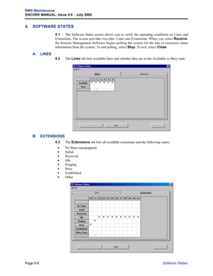 Page 216Page 6-6
RMS Maintenance
ENCORE MANUAL, Issue 4.0 
– July 2002
Software States
4. SOFTWARE STATES
4.1The Software States screen allows you to verify the operating conditions on Lines and
Extensions. The screen provides two tabs: Lines and Extensions. When you select Receive,
the Remote Management Software begins polling the system for the line or extension status
information from the system. To end polling, select Stop. To exit, select Close.
A. LINES
4.2The Lines tab lists available lines and whether...