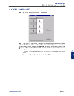 Page 217Page 6-7
RMS Maintenance
ENCORE MANUAL, Issue 4.0 
– July 2002
System Phone Monitor
RMS
MAINTENANCE
6
5. SYSTEM PHONE MONITOR
5.1The System Phone Monitor screen is shown below. 
5.2When System Phone Monitor is selected, an extension list is displayed with a second
column called “Signaling” that indicates which connections have a Keyset that is communicat-
ing with the KSU. Every time you select Receive, the Remote Management Software checks
the system and updates the information (the information will not...