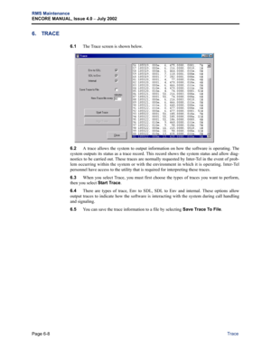 Page 218Page 6-8
RMS Maintenance
ENCORE MANUAL, Issue 4.0 
– July 2002
Trace
6. TRACE
6.1The Trace screen is shown below. 
6.2A trace allows the system to output information on how the software is operating. The
system outputs its status as a trace record. This record shows the system status and allow diag-
nostics to be carried out. These traces are normally requested by Inter-Tel in the event of prob-
lem occurring within the system or with the environment in which it is operating. Inter-Tel
personnel have...