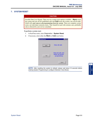 Page 219Page 6-9
RMS Maintenance
ENCORE MANUAL, Issue 4.0 
– July 2002
System Reset
RMS
MAINTENANCE
6
7. SYSTEM RESET
To perform a system reset:
1.
In RealTime mode, select Diagnostics > System Reset.
2.If necessary, select either the Warm or Cold reset button.
NOTE: After resetting the system to default, please wait about 10 seconds before
entering System Programming to configure Extension Voice Boxes. 
CAUTION
Possible Data Loss Hazard. There are two system reset options available – Warm resets
the system and...