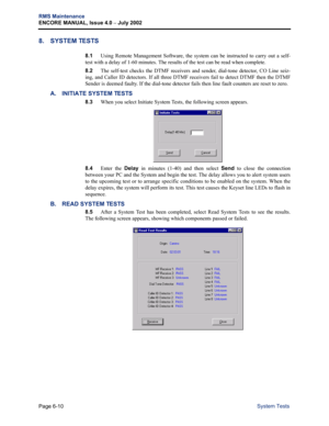 Page 220Page 6-10
RMS Maintenance
ENCORE MANUAL, Issue 4.0 
– July 2002
System Tests
8. SYSTEM TESTS
8.1Using Remote Management Software, the system can be instructed to carry out a self-
test with a delay of 1-60 minutes. The results of the test can be read when complete. 
8.2The self-test checks the DTMF receivers and sender, dial-tone detector, CO Line seiz-
ing, and Caller ID detectors. If all three DTMF receivers fail to detect DTMF then the DTMF
Sender is deemed faulty. If the dial-tone detector fails then...