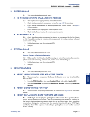 Page 227Page 7-3
Troubleshooting
ENCORE MANUAL, Issue 4.0 
– July 2002
Incoming Calls
TROUBLE-
SHOOTING
7
3. INCOMING CALLS
3.1This section details incoming call issues.
A. NO INCOMING EXTERNAL CALLS ARE BEING RECEIVED
3.2This may be caused by programming or installation errors.
1.Check that the extension is programmed to ring. See page 4-25 for procedure.
2.Check that the extensions has not been programmed for “Do Not Disturb.” See page 3-
40 for procedure.
3.Check that the Keyset is plugged in to the telephone...