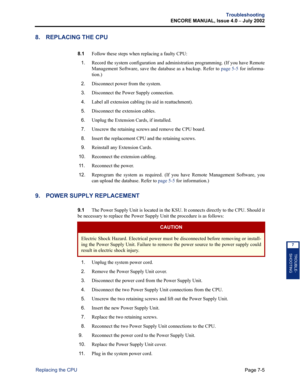 Page 229Page 7-5
Troubleshooting
ENCORE MANUAL, Issue 4.0 
– July 2002
Replacing the CPU
TROUBLE-
SHOOTING
7
8. REPLACING THE CPU
8.1Follow these steps when replacing a faulty CPU:
1.Record the system configuration and administration programming. (If you have Remote
Management Software, save the database as a backup. Refer to page 5-5 for informa-
tion.)
2.Disconnect power from the system.
3.Disconnect the Power Supply connection.
4.Label all extension cabling (to aid in reattachment).
5.Disconnect the extension...