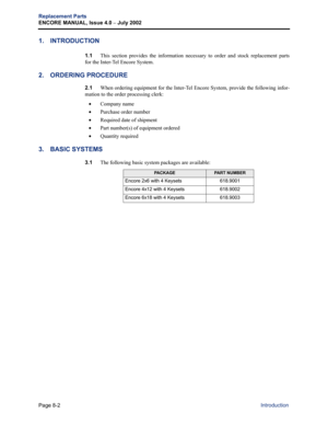 Page 232Page 8-2
Replacement Parts
ENCORE MANUAL, Issue 4.0 
– July 2002
Introduction
1. INTRODUCTION
1.1This section provides the information necessary to order and stock replacement parts
for the Inter-Tel Encore System.
2. ORDERING PROCEDURE
2.1When ordering equipment for the Inter-Tel Encore System, provide the following infor-
mation to the order processing clerk:
•Company name
•Purchase order number
•Required date of shipment
•Part number(s) of equipment ordered
•Quantity required
3. BASIC SYSTEMS
3.1The...