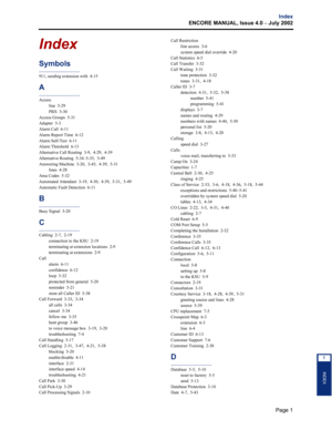 Page 235Page 1
Index
ENCORE MANUAL, Issue 4.0 
– July 2002
INDEX
I
Index
Symbols
911, sending extension with  4-15
A
Access
line  5-29
PBX  5-30
Access Groups  5-31
Adapter  5-3
Alarm Call  6-11
Alarm Report Time  6-12
Alarm Self-Test  6-11
Alarm Threshold  6-13
Alternative Call Routing  3-9,  4-29,  4-39
Alternative Routing  5-34–5-35,  5-49
Answering Machine  3-20,  3-45,  4-39,  5-31
lines  4-28
Area Codes  5-32
Automated Attendant  3-19,  4-30,  4-39,  5-31,  5-49
Automatic Fault Detection  6-11
B
Busy...