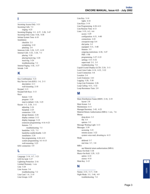 Page 237Page 3
Index
ENCORE MANUAL, Issue 4.0 
– July 2002
INDEX
I
I
Incoming Access Only  5-31
Incoming Calls  7-3
ringing  4-25
Incoming Ringing  3-5,  4-37,  5-28,  5-47
Incoming-Only Lines  4-26,  4-38
Initiate System Tests  6-10
Installation
checklist  2-3
completing  2-32
planning  2-4
Intercom Calls  3-24,  3-37,  4-19
Internal Calls  3-23,  3-24,  7-3
placing  3-24
placing/receiving  3-24
receiving  3-24
troubleshooting  7-3
Internal Paging  3-36,  3-37
Intrude  3-44
K
Key Confirmation  5-21
Key Service...