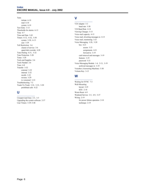 Page 240Page  6
Index
ENCORE MANUAL, Issue 4.0 
– July 2002
Tests
initiate  6-10
read  6-10
system  6-10
Text Entry  3-13
Thresholds for alarms  6-13
Time  4-7
Time and Date  5-43
Timers  4-12,  4-32,  5-50
system  5-50,  6-13
user  5-39
Toll Restriction  3-6
classes of service  3-6
speed dial override  4-20
Tone Dialing  4-31,  5-32
Tone Protection  5-20
Tones  3-20
Tools and Supplies  2-6
Tools Needed  2-6
Trace  6-8
Transfer  3-32
external  3-32
internal  3-32
recalls  3-32
reverse  3-29
to voicemail  3-33...