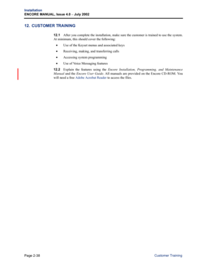 Page 68Page 2-38
Installation
ENCORE MANUAL, Issue 4.0 – July 2002
Customer Training
12. CUSTOMER TRAINING
12.1After you complete the installation, make sure the customer is trained to use the system.
At minimum, this should cover the following:
•Use of the Keyset menus and associated keys
•Receiving, making, and transferring calls
•Accessing system programming
•Use of Voice Messaging features
12.2Explain the features using the Encore Installation, Programming, and Maintenance
Manual and the Encore User Guide....