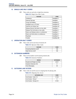 Page 72Page 3-4
Features
ENCORE MANUAL, Issue 4.0 – July 2002
Single-Line Only Codes
B. SINGLE-LINE ONLY CODES
2.3These codes are used only at single-line extensions.
C. OPERATOR-ONLY CODES
2.4These codes can be used only at Extension 20.
D. EXTENSION NUMBERS
2.5These are the numbers used for placing internal calls.
E. OUTGOING LINE ACCESS 
2.6These codes are used for access to outgoing lines for placing calls. Table 3-2: 
Single-Line Only Codes
FEATURECODE
Conference Hookflash 3
External Call Hold Hookflash...