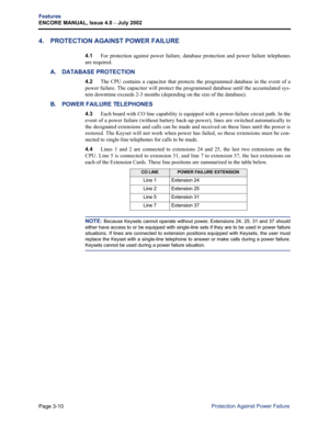 Page 78Page 3-10
Features
ENCORE MANUAL, Issue 4.0 – July 2002
Protection Against Power Failure
4. PROTECTION AGAINST POWER FAILURE
4.1For protection against power failure, database protection and power failure telephones
are required.
A. DATABASE PROTECTION
4.2The CPU contains a capacitor that protects the programmed database in the event of a
power failure. The capacitor will protect the programmed database until the accumulated sys-
tem downtime exceeds 2-3 months (depending on the size of the database). 
B....