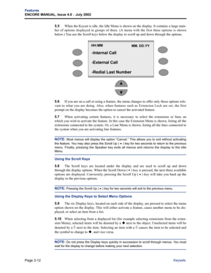 Page 80Page 3-12
Features
ENCORE MANUAL, Issue 4.0 – July 2002
Keysets 5.5When the Keyset is idle, the Idle Menu is shown on the display. It contains a large num-
ber of options displayed in groups of three. (A menu with the first three options is shown
below.) You use the Scroll keys below the display to scroll up and down through the options.
5.6If you are on a call or using a feature, the menu changes to offer only those options rele-
vant to what you are doing. Also, when features such as Extension Lock are...