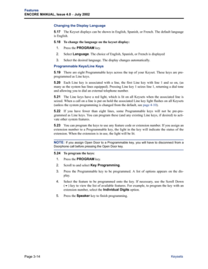 Page 82Page 3-14
Features
ENCORE MANUAL, Issue 4.0 
– July 2002
Keysets
Changing the Display Language
5.17The Keyset displays can be shown in English, Spanish, or French. The default language
is English.
5.18 
To change the language on the keyset display:
1.
Press the PROGRAM key.
2.Select Language. The choice of English, Spanish, or French is displayed
3.Select the desired language. The display changes automatically.
Programmable Keys/Line Keys
5.19There are eight Programmable keys across the top of your...