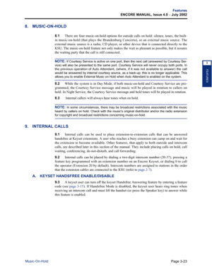 Page 91Page 3-23
Features
ENCORE MANUAL, Issue 4.0 
– July 2002
Music-On-Hold
FEATURES
3
8. MUSIC-ON-HOLD
8.1There are four music-on-hold options for outside calls on hold: silence, tones, the built-
in music-on-hold (that plays the Brandenburg Concerto), or an external music source. The
external music source is a radio, CD player, or other device that is connected directly to the
KSU. The music-on-hold feature not only makes the wait as pleasant as possible, but it assures
the waiting party that the call is...