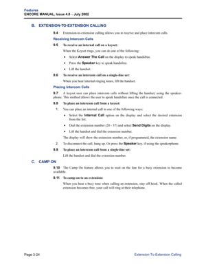 Page 92Page 3-24
Features
ENCORE MANUAL, Issue 4.0 
– July 2002
Extension-To-Extension Calling
B. EXTENSION-TO-EXTENSION CALLING
9.4Extension-to-extension calling allows you to receive and place intercom calls.
Receiving Intercom Calls
9.5 
To receive an internal call on a keyset:
When the Keyset rings, you can do one of the following:
 •Select Answer The Call on the display to speak handsfree.
 •Press the Speaker key to speak handsfree.
 •Lift the handset.
9.6 
To receive an intercom call on a single-line...