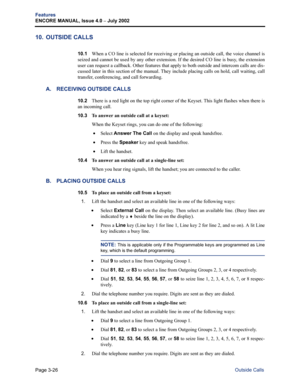 Page 94Page 3-26
Features
ENCORE MANUAL, Issue 4.0 
– July 2002
Outside Calls
10. OUTSIDE CALLS
10.1When a CO line is selected for receiving or placing an outside call, the voice channel is
seized and cannot be used by any other extension. If the desired CO line is busy, the extension
user can request a callback. Other features that apply to both outside and intercom calls are dis-
cussed later in this section of the manual. They include placing calls on hold, call waiting, call
transfer, conferencing, and call...