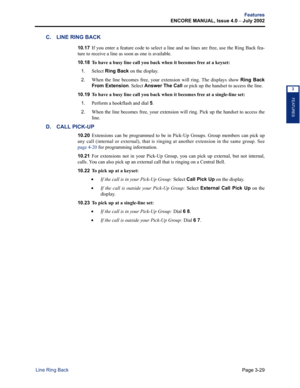 Page 97Page 3-29
Features
ENCORE MANUAL, Issue 4.0 
– July 2002
Line Ring Back
FEATURES
3
C. LINE RING BACK
10.17If you enter a feature code to select a line and no lines are free, use the Ring Back fea-
ture to receive a line as soon as one is available.
10.18 
To have a busy line call you back when it becomes free at a keyset:
1.
Select Ring Back on the display. 
2.When the line becomes free, your extension will ring. The displays show Ring Back
From Extension. Select Answer The Call or pick up the handset to...