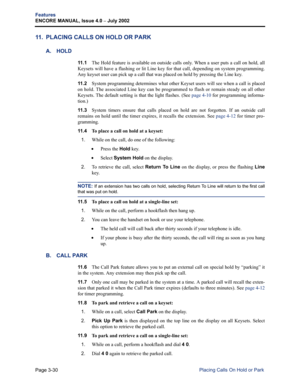 Page 98Page 3-30
Features
ENCORE MANUAL, Issue 4.0 
– July 2002
Placing Calls On Hold or Park
11. PLACING CALLS ON HOLD OR PARK
A. HOLD
11 . 1The Hold feature is available on outside calls only. When a user puts a call on hold, all
Keysets will have a flashing or lit Line key for that call, depending on system programming.
Any keyset user can pick up a call that was placed on hold by pressing the Line key.
11 . 2System programming determines what other Keyset users will see when a call is placed
on hold. The...