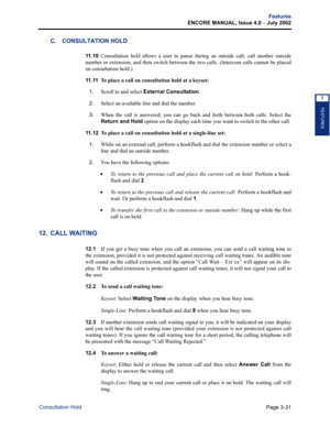 Page 99Page 3-31
Features
ENCORE MANUAL, Issue 4.0 
– July 2002
Consultation Hold
FEATURES
3
C. CONSULTATION HOLD
11 . 1 0Consultation hold allows a user to pause during an outside call, call another outside
number or extension, and then switch between the two calls. (Intercom calls cannot be placed
on consultation hold.)
11 . 11  
To place a call on consultation hold at a keyset:
1.
Scroll to and select External Consultation.
2.Select an available line and dial the number.
3.When the call is answered, you can...