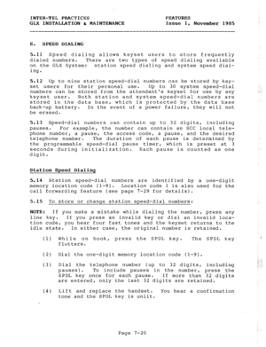 Page 101INTER-TEL PRACTICES FEATURES 
GLX INSTALLATION & MAINTENANCE 
Issue 1, 
November 1985 
E. SPEED DIALING 
5.11 Speed dialing allows keyset users to store frequently 
dialed numbers. There are two types of speed dialing available 
on the GLX System: station speed dialing and system speed dial- 
ing. 
5.12 Up to nine station speed-dial numbers can be stored by key- 
set users for their personal use. Up to 30 system speed-dial 
numbers can be stored from the attendants keyset for use by any 
keyset user....