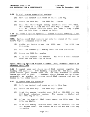 Page 103INTER-TEL PRACTICES FEATURES 
GLX INSTALLATION & MAINTENANCE Issue 1, 
November 1985 
5.20 To dial-system speed-dial numbers: 
(1) Lift the handset and press an unlit line key. 
(2) Press the SPDL key. The SPDL key lights. 
(3) Dial the three-digit memory location code (001-030). 
The number is dialed and the SPDL key is unlit. If you 
dial an invalid location code, you hear a busy signal 
and the C.O. line is placed on hold. 
5.21 To erase a system speed-dial number without entering a new 
number:...