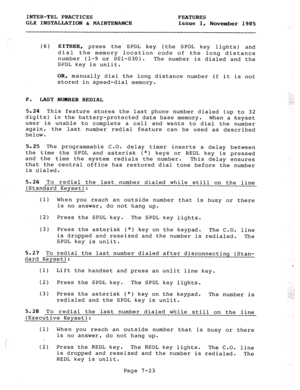 Page 104INTER-TEL PRACTICES FEATURES 
GLX INSTALLATION & MAINTENANCE Issue 1, November 1985 
(6) EITHER, press the SPDL key (the SPDL key lights) and 
dial the memory location code of the long distance 
number (1-9 or 001-030). The number is dialed and the 
SPDL key is unlit. 
OR, manually dial the long distance number if it is not 
stored in speed-dial memory. 
F. LAST NUMBER REDIAL 
5.24 This feature stores the last phone number dialed (up to 32 
digits) in the battery-protected data base memory. When a keyset...