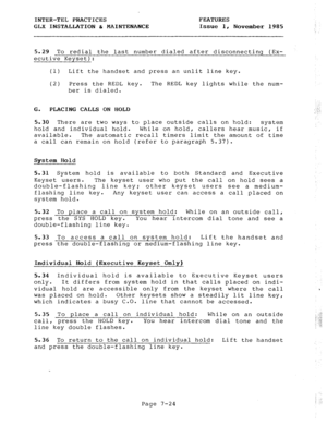 Page 105INTER-TEL PRACTICES FEATURES 
GLX INSTALLATION c MAINTENANCE Issue 1, 
November 1985 
: 
5.29 To redial the last number dialed after disconnecting (Ex- 
ecutive Kevset): 
(1) Lift the handset and press an unlit line key. 
(2) Press the REDL key. The REDL key lights while the num- 
ber is dialed. 
G. PLACING CALLS ON HOLD 
5.30 There are two ways to place outside calls on hold: 
system 
hold and individual hold. While on hold, callers hear music, if 
available. The automatic recall timers limit the amount...