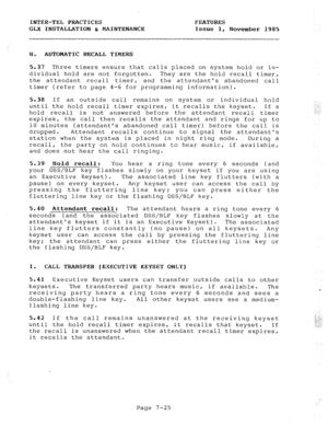 Page 106INTER-TEL PRACTICES FEATURES 
GLX INSTALLATION & MAINTENANCE Issue 1, November 1985 
H. 
AUTOMATIC RECALL TIMERS 
5.37 Three timers ensure that calls placed on system hold or in- 
dividual hold are not forgotten. They are the hold recall timer, 
the attendant recall timer, and the attendants abandoned call 
timer (refer to page 4-6 for programming information). 
5.38 
If an outside call remains on system or individual hold 
until the hold recall timer expires, it recalls the keyset. If a 
hold recall is...