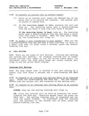 Page 107INTER-TEL PRACTICES FEATURES 
GLX INSTALLATION 6 MAINTENANCE Issue 1, 
November 1985 
5.43 To transfer an outside call to another keyset: 
(1) While on an outside call, press the DSS/BLF key of the 
party that is to receive the transfer. The outside call 
is placed on system hold. 
(2) If the receiving keyset is idle, announce the call and 
hang up. The receiving party sees a double-flashing 
line key and hears a long ring tone every 6 seconds. 
If the receiving keyset is busy, hang up. The receiving...