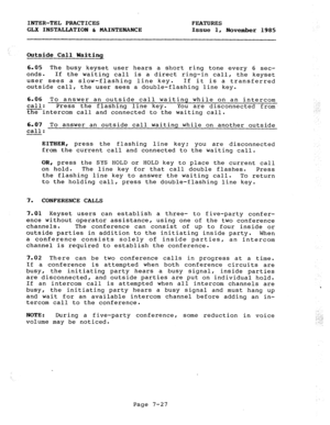 Page 108INTER-TEL PRACTICES FEATURES 
GLX INSTALLATION & MAINTENANCE Issue 1, 
November 1985 
Outside Call Wagting 
6.05 The busy keyset user hears a short ring tone every 6 sec- 
onds. If the waiting call is a direct ring-in call, the keyset 
user sees a slow-flashing line key. If it is a transferred 
outside call, the user sees a double-flashing line key. 
6.06 To answer an outside call waiting while on an intercom 
call: Press the flashing line key. You are disconnected from 
theintercom call and connected to...