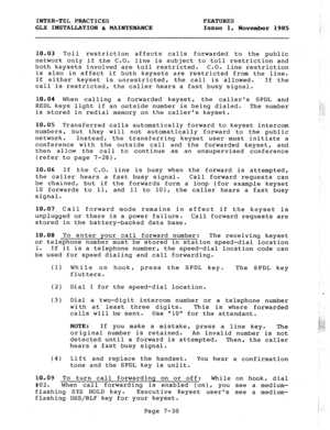 Page 111INTER-TEL PRACTICES FEATURES 
GLX INSTALLATION b MAINTENANCE Issue 1, 
November 1985 
10.03 Toll restriction affects calls forwarded to the public 
network only if the C.O. line is subject to toll restriction and 
both keysets involved are toll restricted. C.O. line restriction 
is also in effect if both keysets are restricted from the line. 
If either keyset is unrestricted, the call is allowed. If the 
call is restricted, the caller hears a fast busy signal. 
10.04 When calling a forwarded keyset, the...