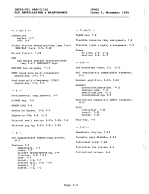 Page 113INTER-TEL PRACTICES 
INDEX 
GLX INSTALLATION h MAINTENANCE 
Issue 1, 
November 1985 
-- D cant -- 
Dimensions 
keyset, 2-9 
KSU, 2-3 
Direct station selection/busy lamp field 
(DSS/BLF) keys, 2-9, 7-10 
Do-not-disturb, 7-29 
DSS 
see Direct station selection/busy 
lamp field (DSS/BLF) keys 
DSS/BLF key skipping, 7-17 
DTMF (dual-tone multi-frequency) 
signalling, 2-5, 7-3 
Dual-tone multi-frequency (DTMF) 
signalling, 2-5, 7-3 
-- -- 
E 
Environmental requirements, 2-5 
E-PAGE key, 7-8 
ERROR LED, 5-2...