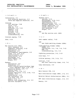 Page 114INTER-TEL PRACTICES 
INDEX 
GLX INSTALLATION & MAINTENANCE 
Issue 1, 
November 1985 
-- I-J cant -- 
Installation, 3-l 
site planning checklist, 3-3 
tools and supplies checklist, 3-4 
Intercom 
call waiting, 7-26 
calls, 7-15 
camp on, 7-17 
features, 
1-3, 7-15 
numbers, 7-15 
placing, 7-16 
private, 7-15 
receiving, 7-16 
troubleshooting, 5-8 
Internal paging, 7-29 
ISIS, 5-16 
__ -_ K 
Key service unit (KSU) 
audio channels, 2-3 
component locations, 3-14 
description, 2-3 
dimensions, 2-3...