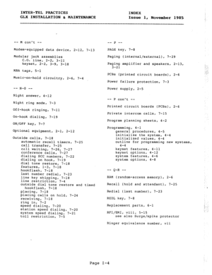 Page 115INTER-TEL PRACTICES INDEX 
GLX INSTALLATION & MAINTENANCE 
Issue 1, 
November 1985 
-- M cant -- 
Modem-equipped data device, 2-12, 7-13 
Modular jack assemblies 
C.O. line, 2-2, 3-11 
keyset, 
2-2, 3-9, 3-18 
MRA tags, 5-l 
Music-on-hold circuitry, 2-6, 7-4 
-- N-0 _- 
Night answer, 4-12 
Night ring mode, 7-3 
Off-hook ringing, 7-11 
On-hook dialing, 7-19 
ON/OFF key, 7-7 
Optional equipment, 2-1, 2-12 
Outside calls, 7-18 
automatic recall timers, 7-25 
call transfer, 7-25 
call waiting, 7-26, 7-27...