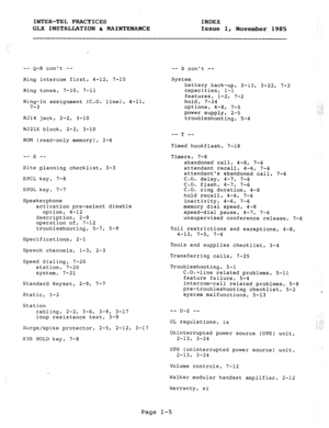 Page 116INTER-TEL PRACTICES INDEX 
GLX INSTALLATION & MAINTENANCE Issue 1, 
November 1985 
-- Q-R cant -- 
Ring intercom first, 4-12, 7-15 
Ring tones, 7-10, 7-11 
Ring-in assignment (C.O. line), 4-11, 
7-3 
RJ14 jack, 2-2, 3-10 
RJZlX 
block, 2-2, 3-10 
-- S cant -- 
System 
battery back-up, 2-13, 3-22, 7-3 
capacities, l-l 
features, 1-2, 7-2 
hold, 7-24 
options, 
4-8, 7-5 
power supply, 2-5 
troubleshooting, 5-4 
-_ -_ T 
ROM (read-only memory), 2-6 
Timed hookflash, 7-18 
-- s -- 
Site planning checklist,...