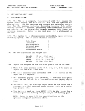 Page 16INTER-TEL PRACTICES 
GLii INSTALMTION & gAIjgTEiuAfiCE SPECIFICATIONS 
issue 
1, November 1985 
3. KEY SERVICE*UNIT (KSU) 
A. 
KSU DESCRIPTION 
3.01 The KSU is a compact, wall-mounted unit that houses the 
system power supply, the Main Control PCB, and the optional Ex- 
pansion PCB. 
The KSU performs all control and switching activi- 
ties for the system, including detecting incoming C.O. calls, 
storing speed-dial numbers, processing data-controlled features, 
and controlling the interaction between...